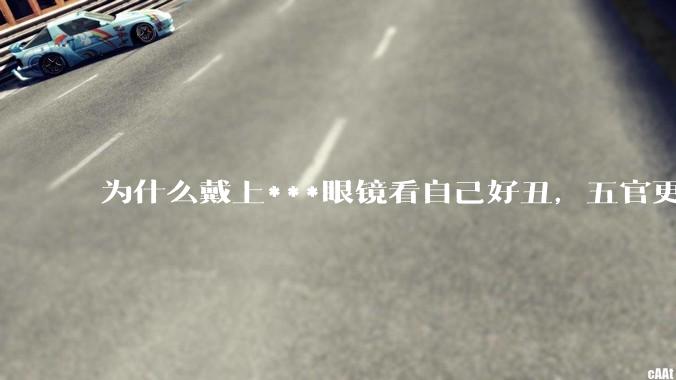 为什么戴上***眼镜看自己好丑，五官更为扁平？